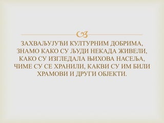 
ЗАХВАЉУЈУЋИ КУЛТУРНИМ ДОБРИМА,
ЗНАМО КАКО СУ ЉУДИ НЕКАДА ЖИВЕЛИ,
КАКО СУ ИЗГЛЕДАЛА ЊИХОВА НАСЕЉА,
ЧИМЕ СУ СЕ ХРАНИЛИ, КАКВИ СУ ИМ БИЛИ
ХРАМОВИ И ДРУГИ ОБЈЕКТИ.
 