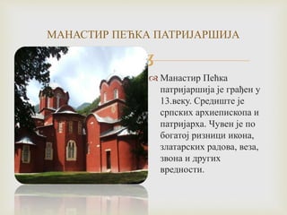 
МАНАСТИР ПЕЋКА ПАТРИЈАРШИЈА
 Манастир Пећка
патријаршија је грађен у
13.веку. Средиште је
српских архиепископа и
патријарха. Чувен је по
богатој ризници икона,
златарских радова, веза,
звона и других
вредности.
 