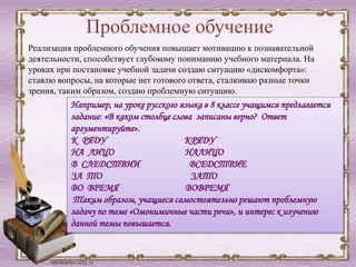 Проблемное обучение
Например, на уроке русского языка в 8 классе учащимся предлагается
задание: «В каком столбце слова записаны верно? Ответ
аргументируйте».
К РЯДУ КРЯДУ
НА ЛИЦО НАЛИЦО
В СЛЕДСТВИИ ВСЕДСТВИЕ
ЗА ТО ЗАТО
ВО ВРЕМЯ ВОВРЕМЯ
Таким образом, учащиеся самостоятельно решают проблемную
задачу по теме «Омонимичные части речи», и интерес к изучению
данной темы повышается.
Реализация проблемного обучения повышает мотивацию к познавательной
деятельности, способствует глубокому пониманию учебного материала. На
уроках при постановке учебной задачи создаю ситуацию «дискомфорта»:
ставлю вопросы, на которые нет готового ответа, сталкиваю разные точки
зрения, таким образом, создаю проблемную ситуацию.
 
