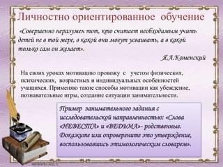Личностно ориентированное обучение
На своих уроках мотивацию провожу с учетом физических,
психических, возрастных и индивидуальных особенностей
учащихся. Применяю такие способы мотивации как убеждение,
познавательные игры, создание ситуации занимательности.
«Совершенно неразумен тот, кто считает необходимым учить
детей не в той мере, в какой они могут усваивать, а в какой
только сам он желает».
Я.А.Коменский
Пример занимательного задания с
исследовательской направленностью: «Слова
«НЕВЕСТА» и «ВЕДЬМА»- родственные.
Докажите или опровергните это утверждение,
воспользовавшись этимологическим словарем».
 