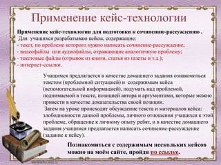 Применение кейс-технологии
Учащимся предлагается в качестве домашнего задания ознакомиться
текстом (проблемной ситуацией) и содержимым кейса
(вспомогательной информацией), подумать над проблемой,
поднимаемой в тексте, позицией автора и аргументами, которые можно
привести в качестве доказательства своей позиции.
Затем на уроке происходит обсуждение текста и материалов кейса:
злободневности данной проблемы, личного отношения учащихся к этой
проблеме, обращение к личному опыту ребят, и в качестве домашнего
задания учащимся предлагается написать сочинение-рассуждение
(задание к кейсу).
Познакомиться с содержимым нескольких кейсов
можно на моём сайте, пройдя по ссылке.
Применение кейс-технологии для подготовки к сочинению-рассуждению .
Для учащихся разрабатываю кейсы, содержащие:
- текст, по проблеме которого нужно написать сочинение-рассуждение;
- видеофайлы или аудиофайлы, отражающие аналогичную проблему;
- текстовые файлы (отрывок из книги, статья из газеты и т.д.);
- интернет-ссылки.
 
