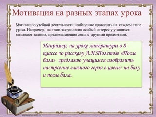 Мотивация на разных этапах урока
Мотивацию учебной деятельности необходимо проводить на каждом этапе
урока. Например, на этапе закрепления особый интерес у учащихся
вызывают задания, предполагающие связь с другими предметами.
Например, на уроке литературы в 8
классе по рассказу Л.Н.Толстого «После
бала» предлагаю учащимся изобразить
настроение главного героя в цвете: на балу
и после бала.
 