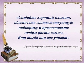 «Создайте хороший климат,
обеспечьте соответствующую
подкормку и предоставьте
людям расти самим.
Вот тогда они вас удивят»
Дуглас Макгрегор, создатель теории мотивации труда
 