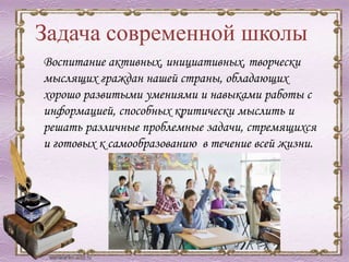 Задача современной школы
Воспитание активных, инициативных, творчески
мыслящих граждан нашей страны, обладающих
хорошо развитыми умениями и навыками работы с
информацией, способных критически мыслить и
решать различные проблемные задачи, стремящихся
и готовых к самообразованию в течение всей жизни.
 