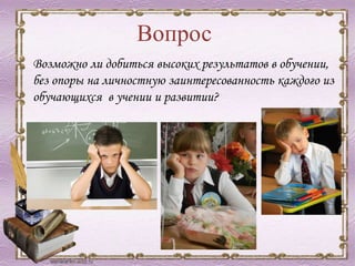 Вопрос
Возможно ли добиться высоких результатов в обучении,
без опоры на личностную заинтересованность каждого из
обучающихся в учении и развитии?
 