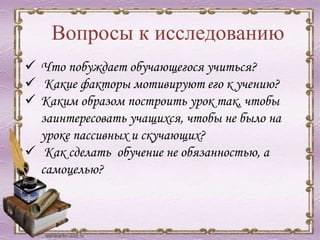 Вопросы к исследованию
 Что побуждает обучающегося учиться?
 Какие факторы мотивируют его к учению?
 Каким образом построить урок так, чтобы
заинтересовать учащихся, чтобы не было на
уроке пассивных и скучающих?
 Как сделать обучение не обязанностью, а
самоцелью?
 