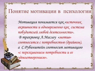 Понятие мотивации в психологии
Мотивация понимается как «источник
активности и одновременно как система
побудителей любой деятельности».
В трактовке А.Маслоу «мотив»
соотносится с потребностью (драйвом),
а С.Рубинштейн соотносит мотивацию
«с переживанием потребности и ее
удовлетворением».
 