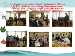 Учні 6 класу, класний керівник Кузьо С. В., відвідували бібліотеку
ім. О.Гончара. Взяли участь у заході «Птахи нашого краю».
Відбулася зустріч з науковим співробітником відділу природи
краєзнавчого музею Підгайним Михайлом Миколайовичем
 