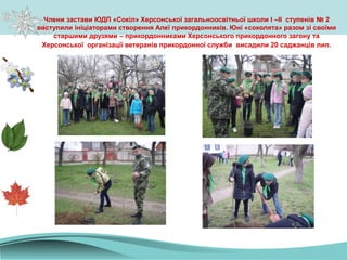 Члени застави ЮДП «Сокіл» Херсонської загальноосвітньої школи I –II ступенів № 2
виступили ініціаторами створення Алеї прикордонників. Юні «соколята» разом зі своїми
старшими друзями – прикордонниками Херсонського прикордонного загону та
Херсонської організації ветеранів прикордонної служби висадили 20 саджанців лип.
 