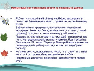 Рекомендації про організацію роботи на пришкільній ділянці
– Роботи на пришкільній ділянці необхідно виконувати в
спецодязі: бавовняному халаті, рукавицях, в спеціальному
взутті.
– Забороняється працювати, застосовуючи несправний
інструмент, інвентар, без відповідного одягу (халат, гумові
рукавиці) та взуття, а також коли відсутній учитель.
– Працюючи лопатою, стежити за тим, щоб не поранити нею
ноги. Не перевантажувати лопату землею: брати землі не
більш як на 1/3 штика. Під час роботи граблями, вилами не
спрямовувати їх робочу частину на тих, хто перебуває
поблизу.
– Копаючи землю, працювати по черзі, то з правої, то з лівої
нога по 5 хв. Це запобігає викривленню хребта.
– Переміщуючи вантажі, рівномірно навантажувати обидві
руки.
 