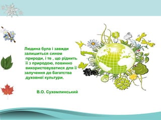 Людина була і завжди
залишиться сином
природи, і те , що ріднить
її з природою, повинно
використовуватися для її
залучення до багатства
духовної культури.
В.О. Сухомлинський
 