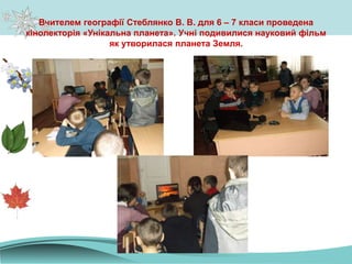 Вчителем географії Стеблянко В. В. для 6 – 7 класи проведена
кінолекторія «Унікальна планета». Учні подивилися науковий фільм
як утворилася планета Земля.
 
