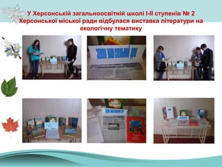 У Херсонській загальноосвітній школі І-ІІ ступенів № 2
Херсонської міської ради відбулася виставка літератури на
екологічну тематику
 