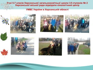 Учні 5-7 класів Херсонської загальноосвітньої школи І-ІІ ступенів № 2
Херсонської міської ради відвідали кінологічний центр
УМВС України в Херсонській області
 