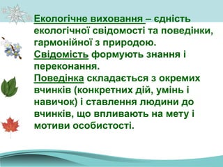 Екологічне виховання – єдність
екологічної свідомості та поведінки,
гармонійної з природою.
Свідомість формують знання і
переконання.
Поведінка складається з окремих
вчинків (конкретних дій, умінь і
навичок) і ставлення людини до
вчинків, що впливають на мету і
мотиви особистості.
 
