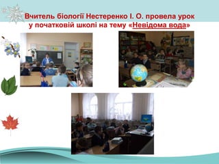 Вчитель біології Нестеренко І. О. провела урок
у початковій школі на тему «Невідома вода»
 