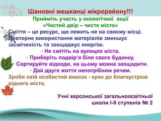 Прийміть участь у екологічної акції
«Чистий двір – чисте місто»
Сміття – це ресурс, що лежить не на своєму місці.
Повторне використання матеріалів зменшує
засміченість та заощаджує енергію.
· Не смітіть на вулицях міста.
· Приберіть подвір’я біля свого будинку.
· Сортируйте відходи, на цьому можна заощадити.
· Дай друге життя непотрібним речам.
Зроби свій особистий внесок - крок до благоустрою
рідного міста.
Учні херсонської загальноосвітньої
школи І-ІІ ступенів № 2
Шановні мешканці мікрорайону!!!
 