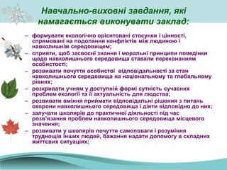 Навчально-виховні завдання, які
намагається виконувати заклад:
– формувати екологічно орієнтовані стосунки і цінності,
спрямовані на подолання конфліктів між людиною і
навколишнім середовищем;
– сприяти, щоб засвоєні знання і моральні принципи поведінки
щодо навколишнього середовища ставали переконанням
особистості;
– розвивати почуття особистої відповідальності за стан
навколишнього середовища на національному та глобальному
рівнях;
– розкривати учням у доступній формі сутність сучасних
проблем екології та її актуальність для людства;
– розвивати вміння приймати відповідальні рішення з питань
охорони навколишнього середовища і діяти відповідно до них;
– залучати школярів до практичної діяльності під час
розв’язання проблем навколишнього середовища місцевого
значення;
– розвивати у школярів почуття самоповаги і розуміння
труднощів інших людей, бажання надати допомогу в складних
життєвих ситуаціях;
 