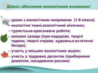 Шляхи здійснення екологічного виховання:
– уроки з екологічним напрямком (1-9 класи);
– екологічні тижні,екологічний місячник;
– туристська-краєзнавча робота;
– виховні заходи (ігри-подорожі, творчі
години, творчі справи, художньо-естетичні
бесіди);
– участь у міських екологічних акціях;
– участь у трудових десантах (прибирання
довкілля, насадження рослин)
 