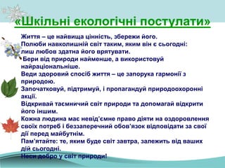 Життя – це найвища цінність, збережи його.
Полюби навколишній світ таким, яким він є сьогодні:
лиш любов здатна його врятувати.
Бери від природи найменше, а використовуй
найраціональніше.
Веди здоровий спосіб життя – це запорука гармонії з
природою.
Започатковуй, підтримуй, і пропагандуй природоохоронні
акції.
Відкривай таємничий світ природи та допомагай відкрити
його іншим.
Кожна людина має невід’ємне право діяти на оздоровлення
своїх потреб і беззаперечний обов’язок відповідати за свої
дії перед майбутнім.
Пам’ятайте: те, яким буде світ завтра, залежить від ваших
дій сьогодні.
Неси добро у світ природи!
«Шкільні екологічні постулати»
 