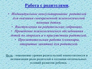 Работа с родителями.
• Индивидуальное консультирование родителей
для оказания своевременной психологической
помощи детям.
• Выступления на родительских собраниях.
• Проведение психологического обследования
детей по запросам и в присутствии родителей.
• Просветительская работа (семинары,
открытые занятия) для родителей.
Цель - повышение уровня родительской компетентности и
активизации роли родителей в создании оптимальных
условий развития ребенка.
 