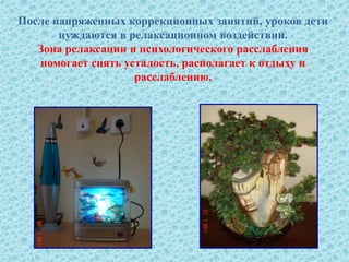 После напряженных коррекционных занятий, уроков дети
нуждаются в релаксационном воздействии.
Зона релаксации и психологического расслабления
помогает снять усталость, располагает к отдыху и
расслаблению.
 
