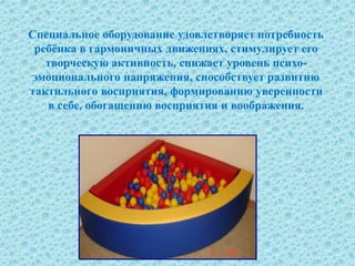 Специальное оборудование удовлетворяет потребность
ребёнка в гармоничных движениях, стимулирует его
творческую активность, снижает уровень психо-
эмоционального напряжения, способствует развитию
тактильного восприятия, формированию уверенности
в себе, обогащению восприятия и воображения.
 