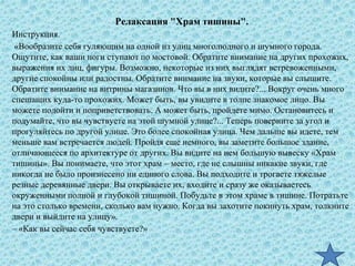 Релаксация "Храм тишины".
Инструкция.
«Вообразите себя гуляющим на одной из улиц многолюдного и шумного города.
Ощутите, как ваши ноги ступают по мостовой. Обратите внимание на других прохожих,
выражения их лиц, фигуры. Возможно, некоторые из них выглядят встревоженными,
другие спокойны или радостны. Обратите внимание на звуки, которые вы слышите.
Обратите внимание на витрины магазинов. Что вы в них видите?... Вокруг очень много
спешащих куда-то прохожих. Может быть, вы увидите в толпе знакомое лицо. Вы
можете подойти и поприветствовать. А может быть, пройдете мимо. Остановитесь и
подумайте, что вы чувствуете на этой шумной улице?... Теперь поверните за угол и
прогуляйтесь по другой улице. Это более спокойная улица. Чем дальше вы идете, тем
меньше вам встречается людей. Пройдя еще немного, вы заметите большое здание,
отличающееся по архитектуре от других. Вы видите на нем большую вывеску «Храм
тишины». Вы понимаете, что этот храм – место, где не слышны никакие звуки, где
никогда не было произнесено ни единого слова. Вы подходите и трогаете тяжелые
резные деревянные двери. Вы открываете их, входите и сразу же оказываетесь
окруженными полной и глубокой тишиной. Побудьте в этом храме в тишине. Потратьте
на это столько времени, сколько вам нужно. Когда вы захотите покинуть храм, толкните
двери и выйдите на улицу».
– «Как вы сейчас себя чувствуете?»
 