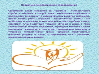 Социально-психологическое сопровождение
Современная школа немыслима без социально - психологической
службы, в обязанности которой входит максимально содействовать
психическому, личностному и индивидуальному развитию школьников.
Важная ступень работы социально - психологической службы - это
необходимость выявления психологической готовности ребенка к школе,
содействия лучшей адаптации учащихся обучения в школе, а также
систематический контроль переломных, переходных моментов в жизни
школьников. Немаловажную роль играет своевременное выявление и
устранение психологических причин нарушений межличностных
отношений учащихся не только со сверстниками, но и с учителями,
родителями и другими людьми.
 