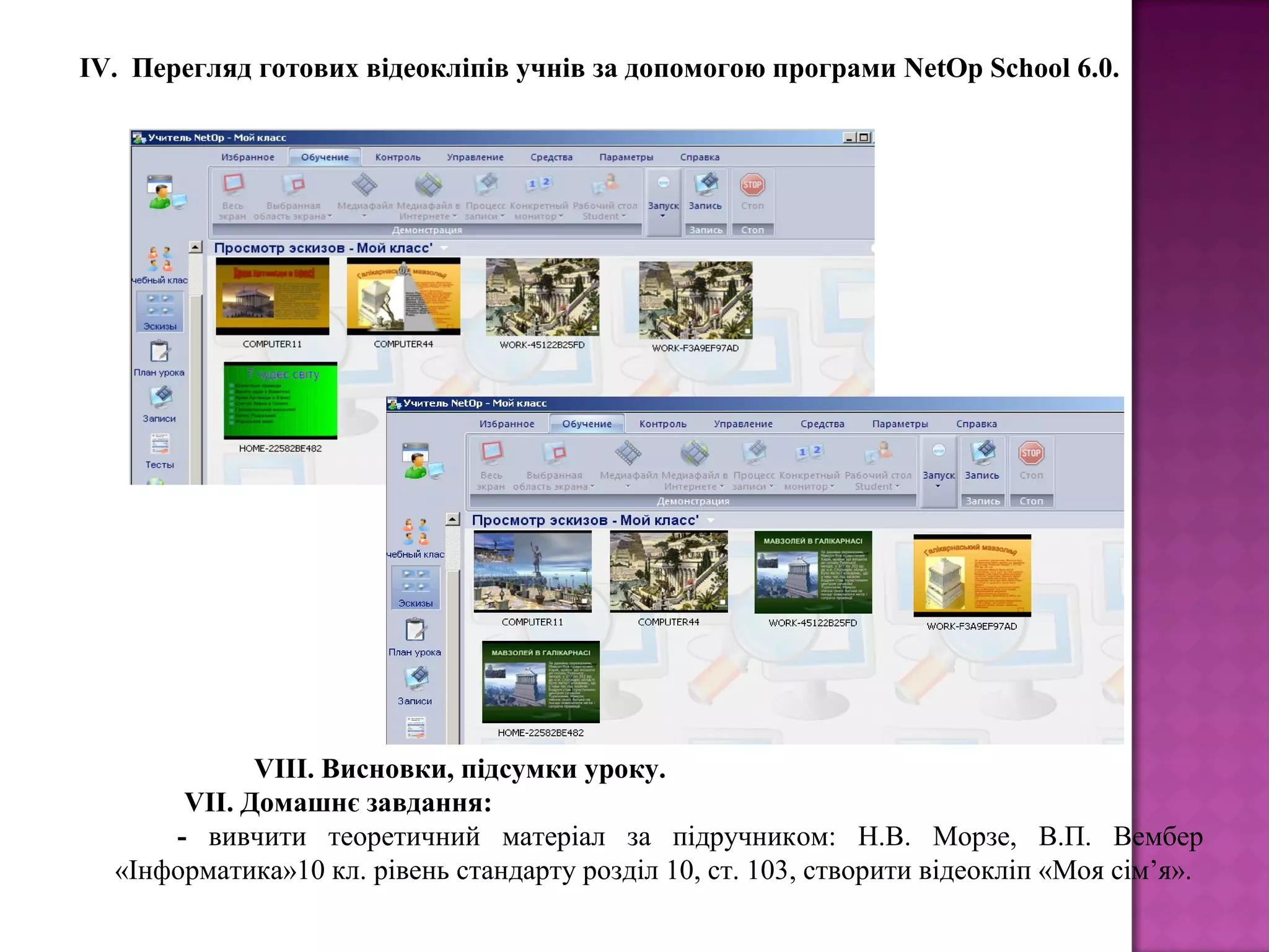  ІV. Перегляд готових відеокліпів учнів за допомогою програми NetOp School 6.0.
           VIIІ. Висновки, підсумки уроку.
VII. Домашнє завдання:
- вивчити теоретичний матеріал за підручником: Н.В. Морзе, В.П. Вембер
«Інформатика»10 кл. рівень стандарту розділ 10, ст. 103, створити відеокліп «Моя сім’я».
 