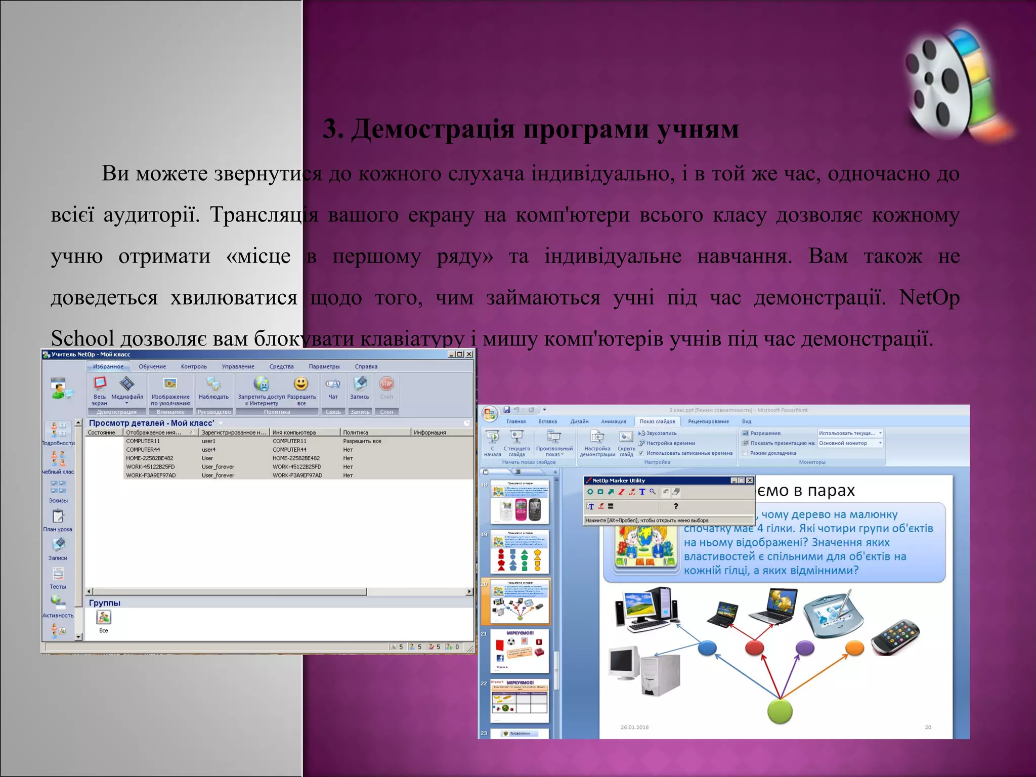 3. Демострація програми учням
Ви можете звернутися до кожного слухача індивідуально, і в той же час, одночасно до
всієї аудиторії. Трансляція вашого екрану на комп'ютери всього класу дозволяє кожному
учню отримати «місце в першому ряду» та індивідуальне навчання. Вам також не
доведеться хвилюватися щодо того, чим займаються учні під час демонстрації. NetOp
School дозволяє вам блокувати клавіатуру і мишу комп'ютерів учнів під час демонстрації.
 