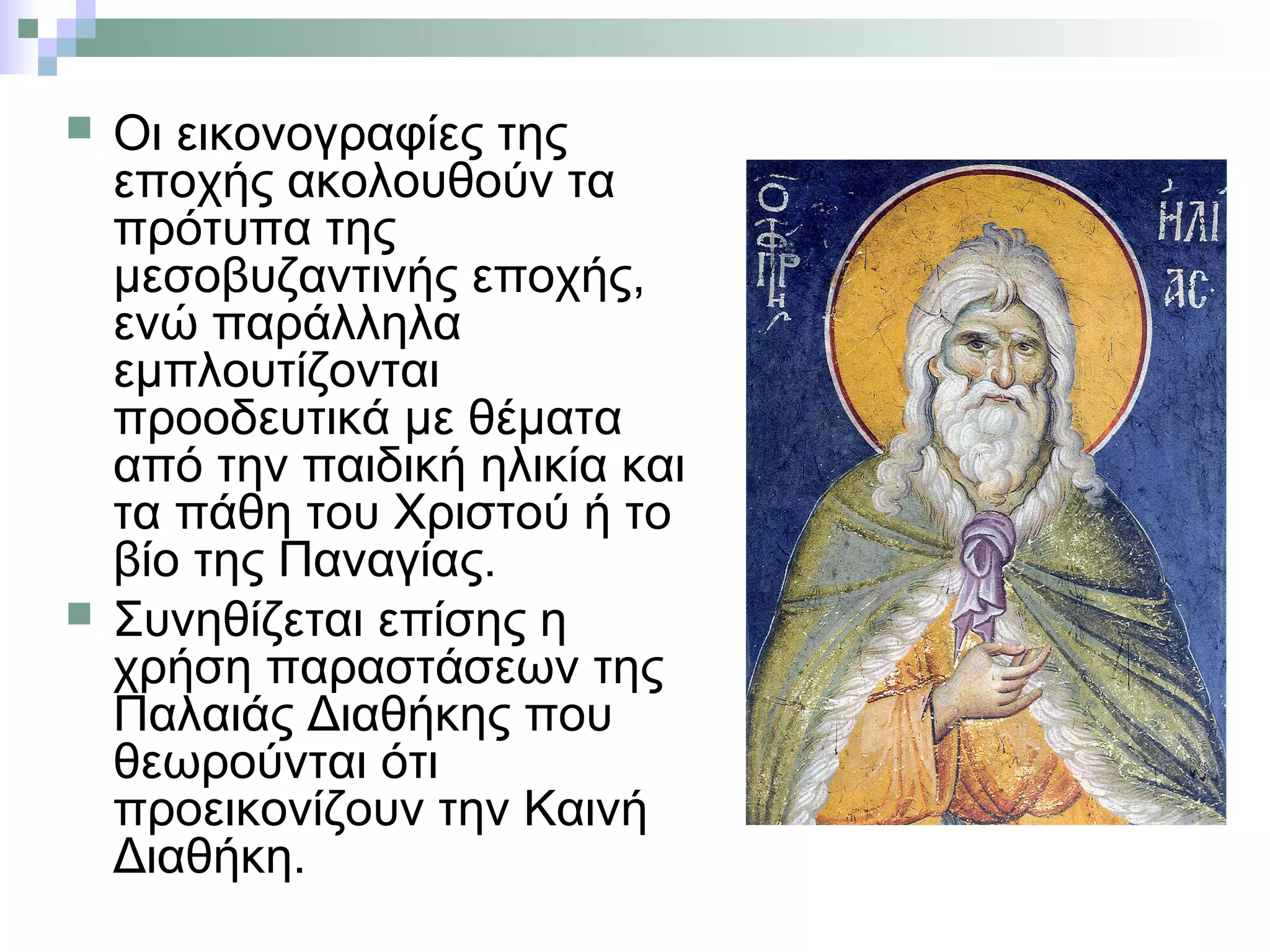  Οι εικονογραφίες της
εποχής ακολουθούν τα
πρότυπα της
μεσοβυζαντινής εποχής,
ενώ παράλληλα
εμπλουτίζονται
προοδευτικά με θέματα
από την παιδική ηλικία και
τα πάθη του Χριστού ή το
βίο της Παναγίας.
 Συνηθίζεται επίσης η
χρήση παραστάσεων της
Παλαιάς Διαθήκης που
θεωρούνται ότι
προεικονίζουν την Καινή
Διαθήκη.
 