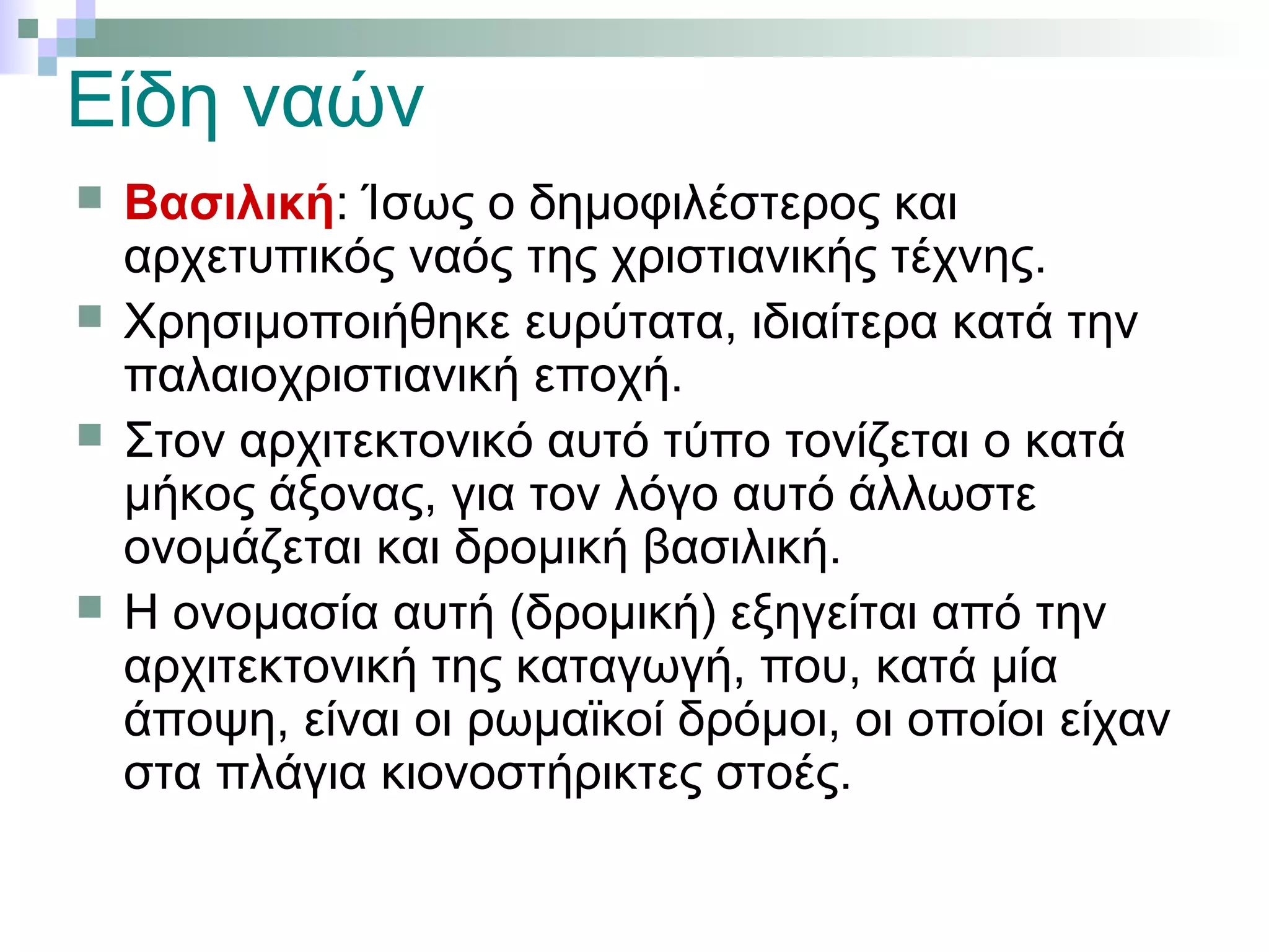 Είδη ναών
 Βασιλική: Ίσως ο δημοφιλέστερος και
αρχετυπικός ναός της χριστιανικής τέχνης.
 Χρησιμοποιήθηκε ευρύτατα, ιδιαίτερα κατά την
παλαιοχριστιανική εποχή.
 Στον αρχιτεκτονικό αυτό τύπο τονίζεται ο κατά
μήκος άξονας, για τον λόγο αυτό άλλωστε
ονομάζεται και δρομική βασιλική.
 Η ονομασία αυτή (δρομική) εξηγείται από την
αρχιτεκτονική της καταγωγή, που, κατά μία
άποψη, είναι οι ρωμαϊκοί δρόμοι, οι οποίοι είχαν
στα πλάγια κιονοστήρικτες στοές.
 