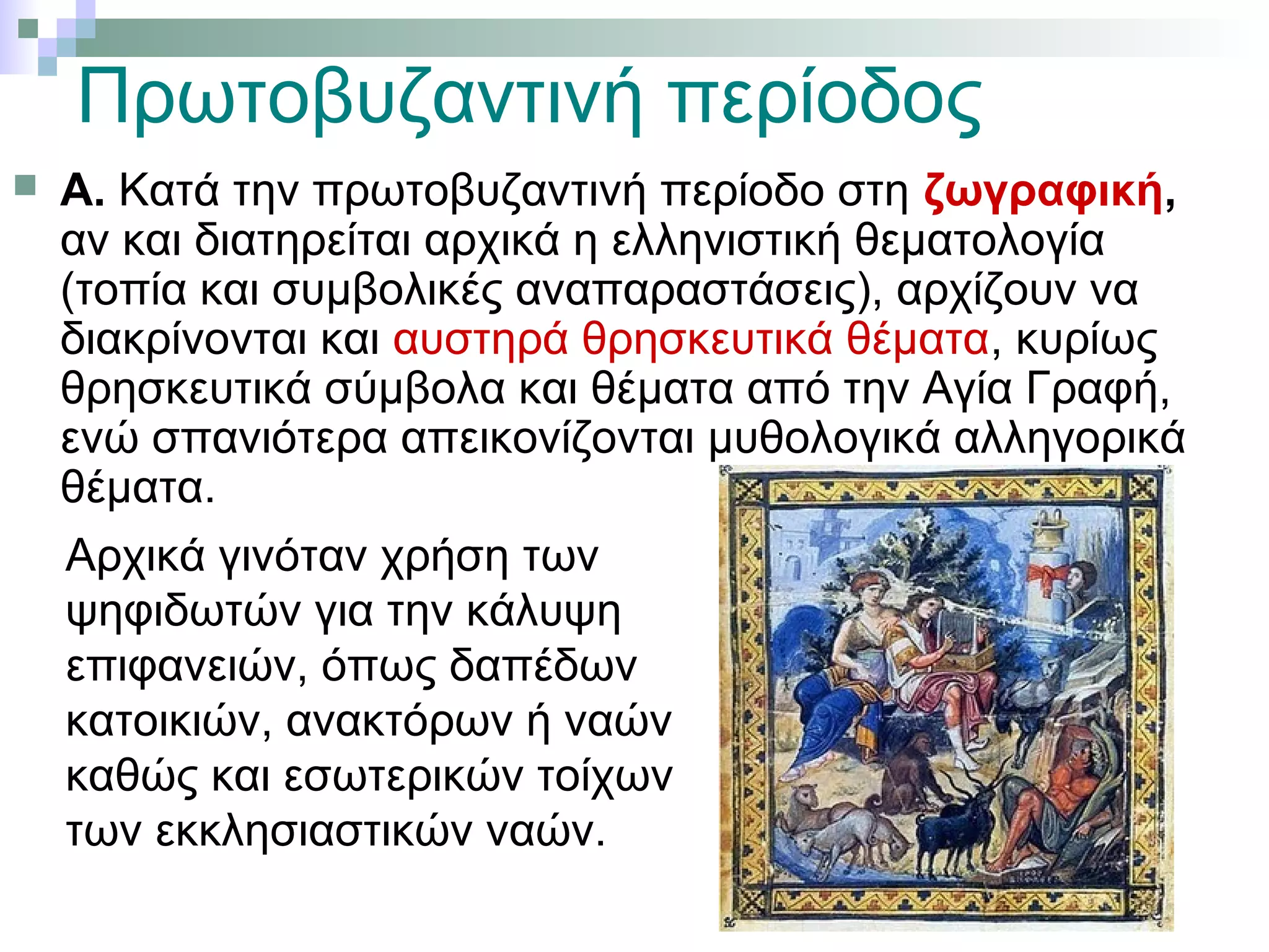  Α. Κατά την πρωτοβυζαντινή περίοδο στη ζωγραφική,
αν και διατηρείται αρχικά η ελληνιστική θεματολογία
(τοπία και συμβολικές αναπαραστάσεις), αρχίζουν να
διακρίνονται και αυστηρά θρησκευτικά θέματα, κυρίως
θρησκευτικά σύμβολα και θέματα από την Αγία Γραφή,
ενώ σπανιότερα απεικονίζονται μυθολογικά αλληγορικά
θέματα.
Αρχικά γινόταν χρήση των
ψηφιδωτών για την κάλυψη
επιφανειών, όπως δαπέδων
κατοικιών, ανακτόρων ή ναών
καθώς και εσωτερικών τοίχων
των εκκλησιαστικών ναών.
Πρωτοβυζαντινή περίοδος
 