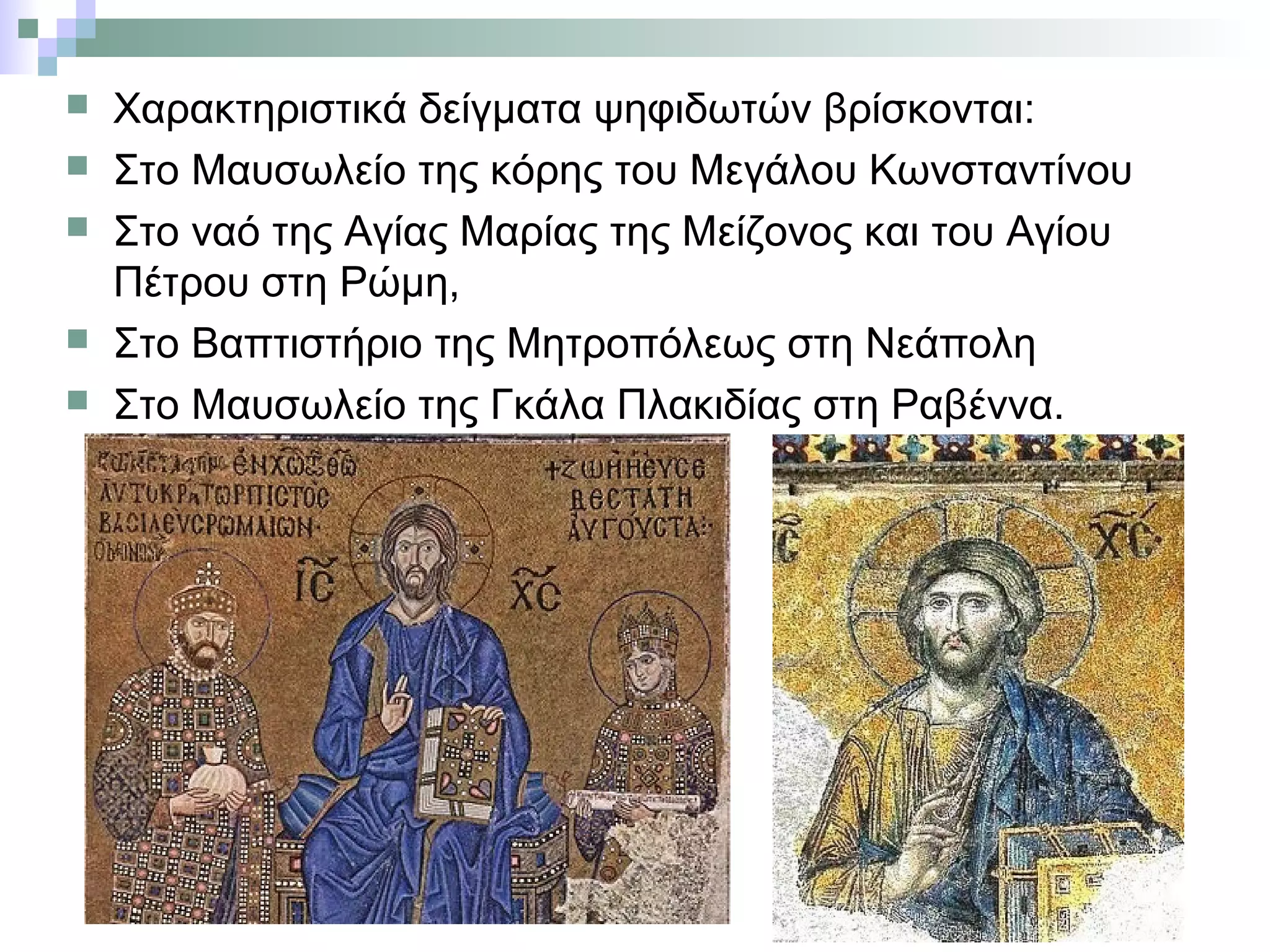  Χαρακτηριστικά δείγματα ψηφιδωτών βρίσκονται:
 Στο Μαυσωλείο της κόρης του Μεγάλου Κωνσταντίνου
 Στο ναό της Αγίας Μαρίας της Μείζονος και του Αγίου
Πέτρου στη Ρώμη,
 Στο Βαπτιστήριο της Μητροπόλεως στη Νεάπολη
 Στο Μαυσωλείο της Γκάλα Πλακιδίας στη Ραβέννα.
 