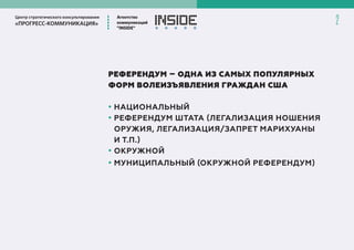 Центр стратегического консультирования
«ПРОГРЕСС-КОММУНИКАЦИЯ»
Агентство
коммуникаций
”INSIDE”
2
РЕФЕРЕНДУМ – ОДНА ИЗ САМЫХ ПОПУЛЯРНЫХ
ФОРМ ВОЛЕИЗЪЯВЛЕНИЯ ГРАЖДАН США
• НАЦИОНАЛЬНЫЙ
• РЕФЕРЕНДУМ ШТАТА (ЛЕГАЛИЗАЦИЯ НОШЕНИЯ
ОРУЖИЯ, ЛЕГАЛИЗАЦИЯ/ЗАПРЕТ МАРИХУАНЫ
И Т.П.)
• ОКРУЖНОЙ
• МУНИЦИПАЛЬНЫЙ (ОКРУЖНОЙ РЕФЕРЕНДУМ)
 