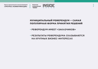 Центр стратегического консультирования
«ПРОГРЕСС-КОММУНИКАЦИЯ»
Агентство
коммуникаций
”INSIDE”
3
МУНИЦИПАЛЬНЫЙ РЕФЕРЕНДУМ – САМАЯ
ПОПУЛЯРНАЯ ФОРМА ПРИНЯТИЯ РЕШЕНИЙ
• РЕФЕРЕНДУМ ИМЕЕТ «ЗАКАЗЧИКОВ»
• РЕЗУЛЬТАТЫ РЕФЕРЕНДУМА СКАЗЫВАЮТСЯ
НА КРУПНЫХ БИЗНЕС-ИНТЕРЕСАХ
 