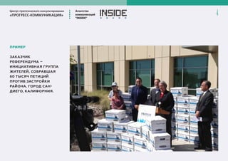 Центр стратегического консультирования
«ПРОГРЕСС-КОММУНИКАЦИЯ»
Агентство
коммуникаций
”INSIDE”
4
ПРИМЕР
ЗАКАЗЧИК
РЕФЕРЕНДУМА –
ИНИЦИАТИВНАЯ ГРУППА
ЖИТЕЛЕЙ, СОБРАВШАЯ
60 ТЫСЯЧ ПЕТИЦИЙ
ПРОТИВ ЗАСТРОЙКИ
РАЙОНА. ГОРОД САН-
ДИЕГО, КАЛИФОРНИЯ.
 