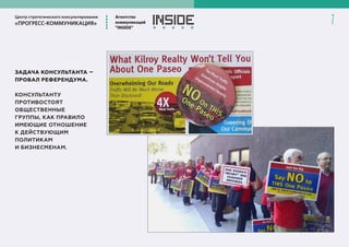 Центр стратегического консультирования
«ПРОГРЕСС-КОММУНИКАЦИЯ»
Агентство
коммуникаций
”INSIDE”
7
ЗАДАЧА КОНСУЛЬТАНТА –
ПРОВАЛ РЕФЕРЕНДУМА.
КОНСУЛЬТАНТУ
ПРОТИВОСТОЯТ
ОБЩЕСТВЕННЫЕ
ГРУППЫ, КАК ПРАВИЛО
ИМЕЮЩИЕ ОТНОШЕНИЕ
К ДЕЙСТВУЮЩИМ
ПОЛИТИКАМ
И БИЗНЕСМЕНАМ.
 