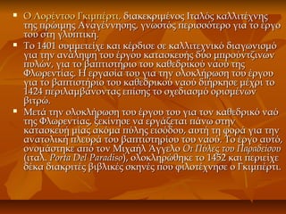  Ο Λορέντσο Γκιμπέρτι,Ο Λορέντσο Γκιμπέρτι, διακεκριμένος Ιταλός καλλιτέχνηςδιακεκριμένος Ιταλός καλλιτέχνης
της πρώιμης Αναγέννησης, γνωστός περισσότερο για το έργοτης πρώιμης Αναγέννησης, γνωστός περισσότερο για το έργο
του στη γλυπτική.του στη γλυπτική.
 Το 1401 συμμετείχε και κέρδισε σε καλλιτεχνικό διαγωνισμόΤο 1401 συμμετείχε και κέρδισε σε καλλιτεχνικό διαγωνισμό
για την ανάληψη του έργου κατασκευής δύο μπρούντζινωνγια την ανάληψη του έργου κατασκευής δύο μπρούντζινων
πυλών, για το βαπτιστήριο του καθεδρικού ναού τηςπυλών, για το βαπτιστήριο του καθεδρικού ναού της
Φλωρεντίας. Η εργασία του για την ολοκλήρωση του έργουΦλωρεντίας. Η εργασία του για την ολοκλήρωση του έργου
για το βαπτιστήριο του καθεδρικού ναού διήρκησε μέχρι τογια το βαπτιστήριο του καθεδρικού ναού διήρκησε μέχρι το
1424 περιλαμβάνοντας επίσης το σχεδιασμό ορισμένων1424 περιλαμβάνοντας επίσης το σχεδιασμό ορισμένων
βιτρώ.βιτρώ.
 Μετά την ολοκλήρωση του έργου του για τον καθεδρικό ναόΜετά την ολοκλήρωση του έργου του για τον καθεδρικό ναό
της Φλωρεντίας, ξεκίνησε να εργάζεται πάνω στηντης Φλωρεντίας, ξεκίνησε να εργάζεται πάνω στην
κατασκευή μίας ακόμα πύλης εισόδου, αυτή τη φορά για τηνκατασκευή μίας ακόμα πύλης εισόδου, αυτή τη φορά για την
ανατολική πλευρά του βαπτιστηρίου του ναού. To έργο αυτό,ανατολική πλευρά του βαπτιστηρίου του ναού. To έργο αυτό,
ονομάστηκε από τον Μιχαήλ Άγγελοονομάστηκε από τον Μιχαήλ Άγγελο Οι Πύλες του ΠαραδείσουΟι Πύλες του Παραδείσου
(ιταλ.(ιταλ. Porta Del ParadisoPorta Del Paradiso), ολοκληρώθηκε το 1452 και περιείχε), ολοκληρώθηκε το 1452 και περιείχε
δέκα διακριτές βιβλικές σκηνές που φιλοτέχνησε ο Γκιμπέρτι.δέκα διακριτές βιβλικές σκηνές που φιλοτέχνησε ο Γκιμπέρτι.
 