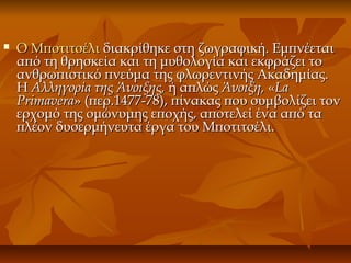  Ο ΜποτιτσέλιΟ Μποτιτσέλι διακρίθηκε στη ζωγραφική. Εμπνέεταιδιακρίθηκε στη ζωγραφική. Εμπνέεται
από τη θρησκεία και τη μυθολογία και εκφράζει τοαπό τη θρησκεία και τη μυθολογία και εκφράζει το
ανθρωπιστικό πνεύμα της φλωρεντινής Ακαδημίας.ανθρωπιστικό πνεύμα της φλωρεντινής Ακαδημίας.
ΗΗ Αλληγορία της Άνοιξης,Αλληγορία της Άνοιξης, ή απλώςή απλώς Άνοιξη,Άνοιξη, ««LaLa
PrimaveraPrimavera» (περ.1477-78), πίνακας που συμβολίζει τον» (περ.1477-78), πίνακας που συμβολίζει τον
ερχομό της ομώνυμης εποχής, αποτελεί ένα από ταερχομό της ομώνυμης εποχής, αποτελεί ένα από τα
πλέον δυσερμήνευτα έργα του Μποτιτσέλι.πλέον δυσερμήνευτα έργα του Μποτιτσέλι.
 