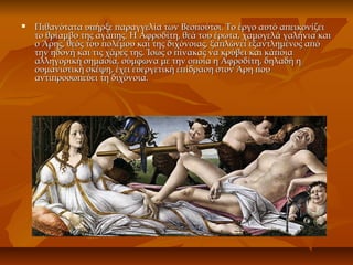  Πιθανότατα υπήρξε παραγγελία των Βεσπούτσι. Το έργο αυτό απεικονίζειΠιθανότατα υπήρξε παραγγελία των Βεσπούτσι. Το έργο αυτό απεικονίζει
το θρίαμβο της αγάπης. Η Αφροδίτη, θεά του έρωτα, χαμογελά γαλήνια καιτο θρίαμβο της αγάπης. Η Αφροδίτη, θεά του έρωτα, χαμογελά γαλήνια και
ο Άρης, θεός του πολέμου και της διχόνοιας, ξαπλώνει εξαντλημένος απόο Άρης, θεός του πολέμου και της διχόνοιας, ξαπλώνει εξαντλημένος από
την ηδονή και τις χάρες της. Ίσως ο πίνακας να κρύβει και κάποιατην ηδονή και τις χάρες της. Ίσως ο πίνακας να κρύβει και κάποια
αλληγορική σημασία, σύμφωνα με την οποία η Αφροδίτη, δηλαδή ηαλληγορική σημασία, σύμφωνα με την οποία η Αφροδίτη, δηλαδή η
ουμανιστική σκέψη, έχει ευεργετική επίδραση στον Άρη πουουμανιστική σκέψη, έχει ευεργετική επίδραση στον Άρη που
αντιπροσωπεύει τη διχόνοια.αντιπροσωπεύει τη διχόνοια.
 