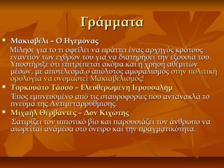 ΓράμματαΓράμματα
 Μακιαβέλι – Ο ΗγεμόναςΜακιαβέλι – Ο Ηγεμόνας
Μίλησε για το τι οφείλει να πράττει ένας αρχηγός κράτουςΜίλησε για το τι οφείλει να πράττει ένας αρχηγός κράτους
εναντίον των εχθρών του για να διατηρήσει την εξουσία του.εναντίον των εχθρών του για να διατηρήσει την εξουσία του.
Υποστήριξε ότι επιτρέπεται ακόμα και η χρήση αθέμιτωνΥποστήριξε ότι επιτρέπεται ακόμα και η χρήση αθέμιτων
μέσων, με αποτέλεσμα ο απόλυτος αμοραλισμόςμέσων, με αποτέλεσμα ο απόλυτος αμοραλισμός στην πολιτικήστην πολιτική
ορολογία να ονομαστεί Μακιαβελισμός!ορολογία να ονομαστεί Μακιαβελισμός!
 Τορκουάτο Τάσσο – Ελευθερωμένη ΙερουσαλήμΤορκουάτο Τάσσο – Ελευθερωμένη Ιερουσαλήμ
Έπος εμπνευσμένο από τις σταυροφορίες που αντανακλά τοΈπος εμπνευσμένο από τις σταυροφορίες που αντανακλά το
πνεύμα της Αντιμεταρρύθμισης.πνεύμα της Αντιμεταρρύθμισης.
 Μιχαήλ Θερβάντες – Δον ΚιχώτηςΜιχαήλ Θερβάντες – Δον Κιχώτης
Σατιρίζει τον ιπποτικό βίο και παρουσιάζει τον άνθρωπο ναΣατιρίζει τον ιπποτικό βίο και παρουσιάζει τον άνθρωπο να
αιωρείται ανάμεσα στοαιωρείται ανάμεσα στο όνειρο και την πραγματικότητα.όνειρο και την πραγματικότητα.
 