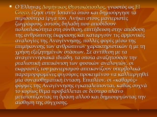 Ο ΈλληναςΟ Έλληνας Δομήνικος ΘεοτοκόπουλοςΔομήνικος Θεοτοκόπουλος, γνωστός ως, γνωστός ως ElEl
GrecoGreco,, έζησε στην Ισπανία όπου και δημιούργησε ταέζησε στην Ισπανία όπου και δημιούργησε τα
περισσότερα έργα του. Ανήκει στους μανιεριστέςπερισσότερα έργα του. Ανήκει στους μανιεριστές
ζωγράφους, αυτούς δηλαδή που αποδίδουνζωγράφους, αυτούς δηλαδή που αποδίδουν
πολυπλοκότητα στη σύνθεση, επιτήδευση στην απόδοσηπολυπλοκότητα στη σύνθεση, επιτήδευση στην απόδοση
της ανθρώπινης έκφρασης και καταργούν τις αρμονικέςτης ανθρώπινης έκφρασης και καταργούν τις αρμονικές
αναλογίες της Αναγέννησης, πολλές φορές μέσω τηςαναλογίες της Αναγέννησης, πολλές φορές μέσω της
επιμήκυνσης των ανθρώπινων χαρακτηριστικών ή με τηεπιμήκυνσης των ανθρώπινων χαρακτηριστικών ή με τη
χρήση εξεζητημένων στάσεων. Σε αντίθεση με ταχρήση εξεζητημένων στάσεων. Σε αντίθεση με τα
αναγενννησιακά ιδεώδη, τα οποία αναζητούσαν τηναναγενννησιακά ιδεώδη, τα οποία αναζητούσαν την
ρεαλιστική απεικόνιση των φυσικών αναλογιών, οιρεαλιστική απεικόνιση των φυσικών αναλογιών, οι
εκφραστές του μανιερισμού απεικονίζουν υπερβολικάεκφραστές του μανιερισμού απεικονίζουν υπερβολικά
παραμορφωμένες φιγούρες προκειμένου να καλλιεργηθείπαραμορφωμένες φιγούρες προκειμένου να καλλιεργηθεί
μία συναισθηματική ένταση. Επιπλέον, οι «καθαρές»μία συναισθηματική ένταση. Επιπλέον, οι «καθαρές»
φόρμες της Αναγέννησης εγκαταλείπονται, καθώς συχνάφόρμες της Αναγέννησης εγκαταλείπονται, καθώς συχνά
το κυρίως θέμα προβάλλεται σε δεύτερο πλάνοτο κυρίως θέμα προβάλλεται σε δεύτερο πλάνο
μετατοπίζοντας τη δράση αλλού και δημιουργώντας τηνμετατοπίζοντας τη δράση αλλού και δημιουργώντας την
αίσθηση της σύγχυσης.αίσθηση της σύγχυσης.
 