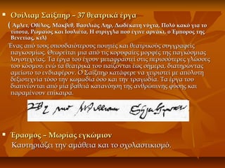  Ουίλιαμ Σαίξπηρ – 37 θεατρικά έργαΟυίλιαμ Σαίξπηρ – 37 θεατρικά έργα
(( Άμλετ, Οθέλος, Μάκβεθ, Βασιλιάς Ληρ, Δωδέκατη νύχτα, Πολύ κακό για τοΆμλετ, Οθέλος, Μάκβεθ, Βασιλιάς Ληρ, Δωδέκατη νύχτα, Πολύ κακό για το
τίποτα, Ρωμαίος και Ιουλιέτα, Η στρίγγλα που έγινε αρνάκι, ο Έμπορος τηςτίποτα, Ρωμαίος και Ιουλιέτα, Η στρίγγλα που έγινε αρνάκι, ο Έμπορος της
Βενετίας, κτλ)Βενετίας, κτλ)
Ένας από τους σπουδαιότερους ποιητές και θεατρικούς συγγραφείςΈνας από τους σπουδαιότερους ποιητές και θεατρικούς συγγραφείς
παγκοσμίως. Θεωρείται μια από τις κορυφαίες μορφές της παγκόσμιαςπαγκοσμίως. Θεωρείται μια από τις κορυφαίες μορφές της παγκόσμιας
λογοτεχνίας. Τα έργα του έχουν μεταφραστεί στις περισσότερες γλώσσεςλογοτεχνίας. Τα έργα του έχουν μεταφραστεί στις περισσότερες γλώσσες
του κόσμου, ενώ τα θεατρικά του παίζονται έως σήμερα, διατηρώνταςτου κόσμου, ενώ τα θεατρικά του παίζονται έως σήμερα, διατηρώντας
αμείωτο το ενδιαφέρον. Ο Σαίξπηρ κατάφερε να χειριστεί με απόλυτηαμείωτο το ενδιαφέρον. Ο Σαίξπηρ κατάφερε να χειριστεί με απόλυτη
δεξιοτεχνία τόσο την κωμωδία όσο και την τραγωδία. Τα έργα τουδεξιοτεχνία τόσο την κωμωδία όσο και την τραγωδία. Τα έργα του
διαπνέονται από μία βαθειά κατανόηση της ανθρώπινης φύσης καιδιαπνέονται από μία βαθειά κατανόηση της ανθρώπινης φύσης και
παραμένουν επίκαιρα.παραμένουν επίκαιρα.
 Έρασμος – Μωρίας εγκώμιονΈρασμος – Μωρίας εγκώμιον
Καυτηριάζει την αμάθεια και το σχολαστικισμό.Καυτηριάζει την αμάθεια και το σχολαστικισμό.
 