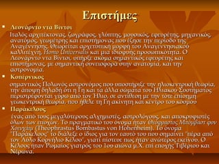 ΕπιστήμεςΕπιστήμες
 Λεονάρντο ντα ΒίντσιΛεονάρντο ντα Βίντσι
Ιταλός αρχιτέκτονας, ζωγράφος, γλύπτης, μουσικός, εφευρέτης, μηχανικός,Ιταλός αρχιτέκτονας, ζωγράφος, γλύπτης, μουσικός, εφευρέτης, μηχανικός,
ανατόμος, γεωμέτρης και επιστήμονας που έζησε την περίοδο τηςανατόμος, γεωμέτρης και επιστήμονας που έζησε την περίοδο της
Αναγέννησης. Θεωρείται αρχετυπική μορφή του ΑναγεννησιακούΑναγέννησης. Θεωρείται αρχετυπική μορφή του Αναγεννησιακού
καλλιτέχνη,καλλιτέχνη, Homo UniversalisHomo Universalis και μια ιδιοφυής προσωπικότητα. Οκαι μια ιδιοφυής προσωπικότητα. Ο
Λεονάρντο ντα Βίντσι, υπήρξε ακόμα σημαντικός εφευρέτης καιΛεονάρντο ντα Βίντσι, υπήρξε ακόμα σημαντικός εφευρέτης και
επιστήμονας, με σημαντική συνεισφορά στην ανατομία, και τηνεπιστήμονας, με σημαντική συνεισφορά στην ανατομία, και την
αστρονομία.αστρονομία.
 ΚοπέρνικοςΚοπέρνικος
σημαντικός Πολωνός αστρονόμος που υποστήριξε την ηλιοκεντρική θεωρία,σημαντικός Πολωνός αστρονόμος που υποστήριξε την ηλιοκεντρική θεωρία,
την άποψη δηλαδή ότι η Γη και τα άλλα σώματα του Ηλιακού Συστήματοςτην άποψη δηλαδή ότι η Γη και τα άλλα σώματα του Ηλιακού Συστήματος
περιστρέφονται γύρω από τον Ήλιο, σε αντίθεση με την τότε επίσημηπεριστρέφονται γύρω από τον Ήλιο, σε αντίθεση με την τότε επίσημη
γεωκεντρική θεωρία, που ήθελε τη Γη ακίνητη και κέντρο του κόσμουγεωκεντρική θεωρία, που ήθελε τη Γη ακίνητη και κέντρο του κόσμου
 ΠαράκελσοςΠαράκελσος
ένας από τους μεγαλύτερους αλχημιστές, αστρολόγους, και αποκρυφιστέςένας από τους μεγαλύτερους αλχημιστές, αστρολόγους, και αποκρυφιστές
όλων των εποχών. Το πραγματικό του όνομα ήτανόλων των εποχών. Το πραγματικό του όνομα ήταν Θεόφραστος Μπόμβαστ φονΘεόφραστος Μπόμβαστ φον
ΧοενχάιμΧοενχάιμ (Theophrastus Bombastus von Hohenheim). Το όνομα(Theophrastus Bombastus von Hohenheim). Το όνομα
"Παράκελσος" το διάλεξε ο ίδιος για τον εαυτό του που σημαίνει "πέρα από"Παράκελσος" το διάλεξε ο ίδιος για τον εαυτό του που σημαίνει "πέρα από
τον Αύλο Κορνήλιο Κέλσο", γιατί πίστευε πως ήταν ανώτερος εκείνου. Οτον Αύλο Κορνήλιο Κέλσο", γιατί πίστευε πως ήταν ανώτερος εκείνου. Ο
Κέλσος ήταν Ρωμαίος γιατρός του 1ου αιώνα μ.Χ. επί εποχής Τιβέριου καιΚέλσος ήταν Ρωμαίος γιατρός του 1ου αιώνα μ.Χ. επί εποχής Τιβέριου και
Νέρωνα.Νέρωνα.
 