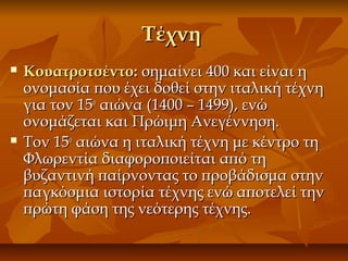 ΤέχνηΤέχνη
 Κουατροτσέντο:Κουατροτσέντο: σημαίνει 400 και είναι ησημαίνει 400 και είναι η
ονομασία που έχει δοθεί στην ιταλική τέχνηονομασία που έχει δοθεί στην ιταλική τέχνη
για τον 15για τον 15οο
αιώνα (1400 – 1499), ενώαιώνα (1400 – 1499), ενώ
ονομάζεται και Πρώιμη Ανεγέννηση.ονομάζεται και Πρώιμη Ανεγέννηση.
 Τον 15Τον 15οο
αιώνα η ιταλική τέχνη με κέντρο τηαιώνα η ιταλική τέχνη με κέντρο τη
Φλωρεντία διαφοροποιείται από τηΦλωρεντία διαφοροποιείται από τη
βυζαντινή παίρνοντας το προβάδισμα στηνβυζαντινή παίρνοντας το προβάδισμα στην
παγκόσμια ιστορία τέχνης ενώ αποτελεί τηνπαγκόσμια ιστορία τέχνης ενώ αποτελεί την
πρώτη φάση της νεότερης τέχνης.πρώτη φάση της νεότερης τέχνης.
 
