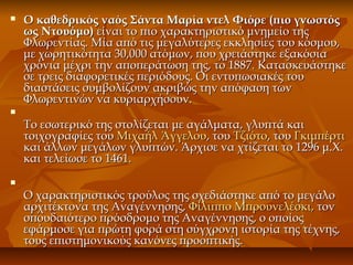  Ο καθεδρικός ναός Σάντα Μαρία ντελ Φιόρε (πιο γνωστόςΟ καθεδρικός ναός Σάντα Μαρία ντελ Φιόρε (πιο γνωστός
ως Ντουόμο)ως Ντουόμο) είναι το πιο χαρακτηριστικό μνημείο τηςείναι το πιο χαρακτηριστικό μνημείο της
Φλωρεντίας. Μία από τις μεγαλύτερες εκκλησίες του κόσμου,Φλωρεντίας. Μία από τις μεγαλύτερες εκκλησίες του κόσμου,
με χωρητικότητα 30,000 ατόμων, που χρειάστηκε εξακόσιαμε χωρητικότητα 30,000 ατόμων, που χρειάστηκε εξακόσια
χρόνια μέχρι την αποπεράτωση της, το 1887. Κατασκευάστηκεχρόνια μέχρι την αποπεράτωση της, το 1887. Κατασκευάστηκε
σε τρεις διαφορετικές περιόδους. Οι εντυπωσιακές τουσε τρεις διαφορετικές περιόδους. Οι εντυπωσιακές του
διαστάσεις συμβολίζουν ακριβώς την απόφαση τωνδιαστάσεις συμβολίζουν ακριβώς την απόφαση των
Φλωρεντινών να κυριαρχήσουν.Φλωρεντινών να κυριαρχήσουν.

Το εσωτερικό της στολίζεται με αγάλματα, γλυπτά καιΤο εσωτερικό της στολίζεται με αγάλματα, γλυπτά και
τοιχογραφίες τουτοιχογραφίες του Μιχαήλ ΆγγελουΜιχαήλ Άγγελου, του, του ΤζιότοΤζιότο, του, του ΓκιμπέρτιΓκιμπέρτι
και άλλων μεγάλων γλυπτών. Άρχισε να χτίζεται το 1296 μ.Χ.και άλλων μεγάλων γλυπτών. Άρχισε να χτίζεται το 1296 μ.Χ.
και τελείωσε το 1461.και τελείωσε το 1461.

Ο χαρακτηριστικός τρούλος της σχεδιάστηκε από το μεγάλοΟ χαρακτηριστικός τρούλος της σχεδιάστηκε από το μεγάλο
αρχιτέκτονα της Αναγέννησης,αρχιτέκτονα της Αναγέννησης, Φίλιππο Μπρουνελέσκι,Φίλιππο Μπρουνελέσκι, τοντον
σπουδαιότερο πρόσδρομο της Αναγέννησης, ο οποίοςσπουδαιότερο πρόσδρομο της Αναγέννησης, ο οποίος
εφάρμοσε για πρώτη φορά στη σύγχρονη ιστορία της τέχνης,εφάρμοσε για πρώτη φορά στη σύγχρονη ιστορία της τέχνης,
τους επιστημονικούς κανόνες προοπτικής.τους επιστημονικούς κανόνες προοπτικής.
 