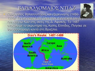ΒΑΡΘΟΛΟΜΑΙΟΣ ΝΤΙΑΖΒΑΡΘΟΛΟΜΑΙΟΣ ΝΤΙΑΖ
• Πορτογάλος θαλασσοπόρος και εξερευνητής (1450-Πορτογάλος θαλασσοπόρος και εξερευνητής (1450-
1500). Το ερευνητικό του έργο ήταν η συνέχεια του έργου1500). Το ερευνητικό του έργο ήταν η συνέχεια του έργου
του Ντιέγκο Κάο στις ακτές της Δ. Αφρικής. Το 1487του Ντιέγκο Κάο στις ακτές της Δ. Αφρικής. Το 1487
ανακάλυψε το ακρωτήριο της Καλής Ελπίδος. Πνίγηκε σεανακάλυψε το ακρωτήριο της Καλής Ελπίδος. Πνίγηκε σε
θαλασσοταραχή κοντά στη Βραζιλία.θαλασσοταραχή κοντά στη Βραζιλία.
 