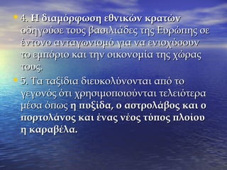 •4.4. Η διαμόρφωση εθνικών κρατώνΗ διαμόρφωση εθνικών κρατών
οδηγούσε τους βασιλιάδες της Ευρώπης σεοδηγούσε τους βασιλιάδες της Ευρώπης σε
έντονο ανταγωνισμό για να ενισχύσουνέντονο ανταγωνισμό για να ενισχύσουν
το εμπόριο και την οικονομία της χώραςτο εμπόριο και την οικονομία της χώρας
τους.τους.
•5. Τα ταξίδια διευκολύνονται από το5. Τα ταξίδια διευκολύνονται από το
γεγονός ότι χρησιμοποιούνται τελειότεραγεγονός ότι χρησιμοποιούνται τελειότερα
μέσα όπωςμέσα όπως η πυξίδα, οη πυξίδα, ο αστρολάβος και οαστρολάβος και ο
πορτολάνος και ένας νέος τύπος πλοίουπορτολάνος και ένας νέος τύπος πλοίου
η καραβέλα.η καραβέλα.
 